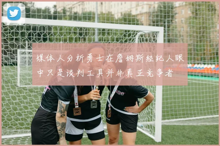 媒体人分析勇士在詹姆斯经纪人眼中只是谈判工具并非真正竞争者