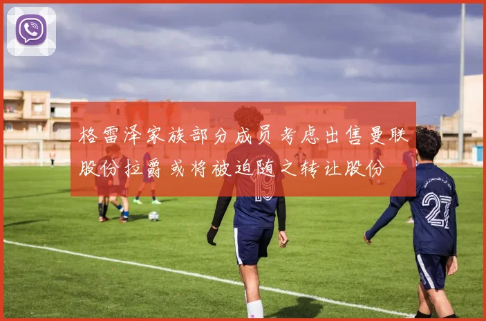 格雷泽家族部分成员考虑出售曼联股份拉爵或将被迫随之转让股份