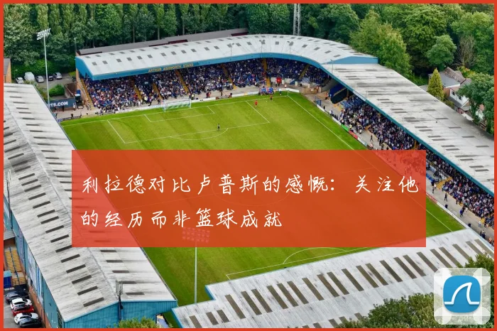 利拉德对比卢普斯的感慨：关注他的经历而非篮球成就