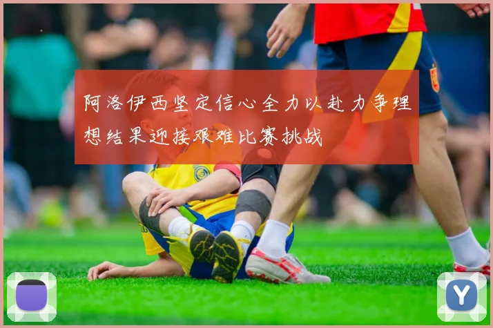 阿洛伊西坚定信心全力以赴力争理想结果迎接艰难比赛挑战