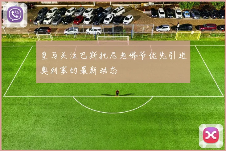 皇马关注巴斯托尼老佛爷优先引进奥利塞的最新动态