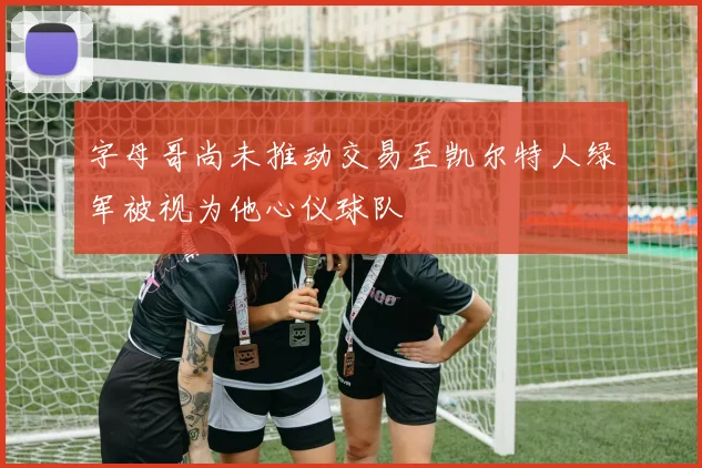 字母哥尚未推动交易至凯尔特人绿军被视为他心仪球队