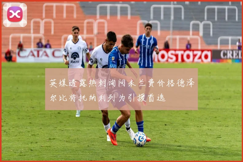 英媒透露热刺询问米兰费价格德泽尔比将托纳利列为引援首选
