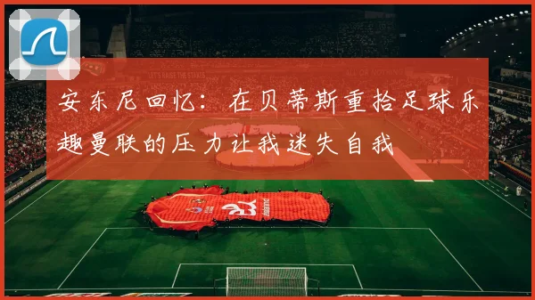 安东尼回忆：在贝蒂斯重拾足球乐趣曼联的压力让我迷失自我