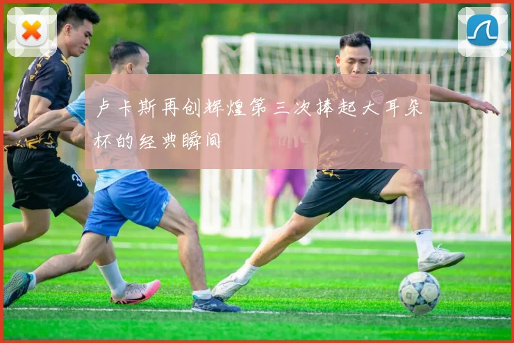 卢卡斯再创辉煌第三次捧起大耳朵杯的经典瞬间